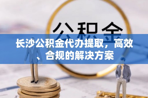 汾西长沙公积金代办提取，高效、合规的解决方案