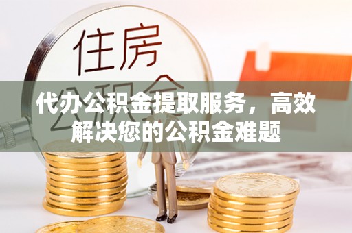 汾西代办公积金提取服务，高效解决您的公积金难题