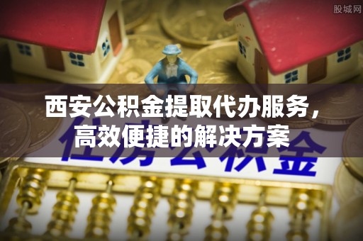汾西西安公积金提取代办服务，高效便捷的解决方案