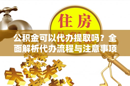 汾西公积金可以代办提取吗？全面解析代办流程与注意事项